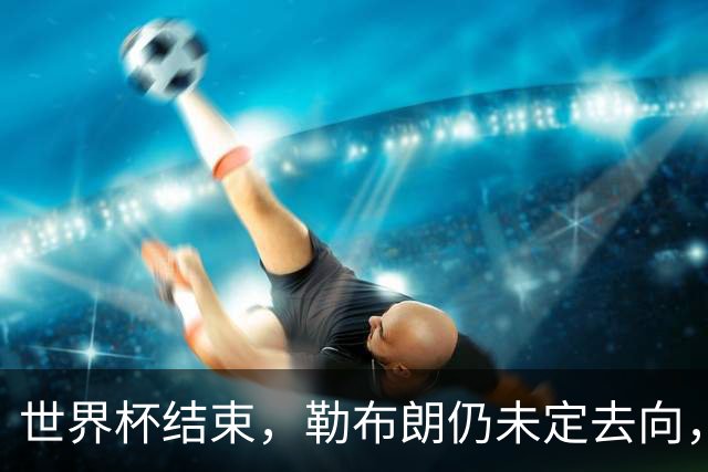 世界杯结束，勒布朗仍未定去向，尼克斯后卫喊话：该你了