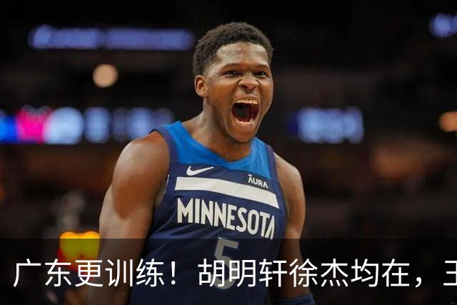 广东更训练！胡明轩徐杰均在，王洪泽回归变强壮，2争议球员在列